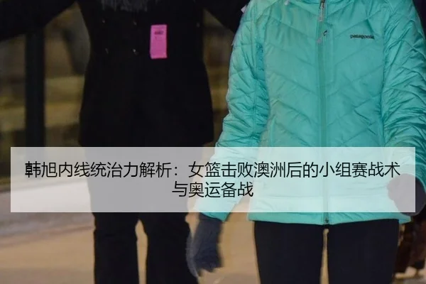 韩旭内线统治力解析：女篮击败澳洲后的小组赛战术与奥运备战